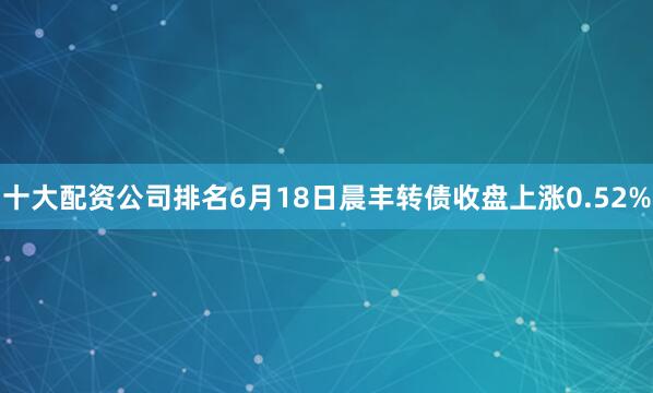 十大配资公司排名6月18日晨丰转债收盘上涨0.52%