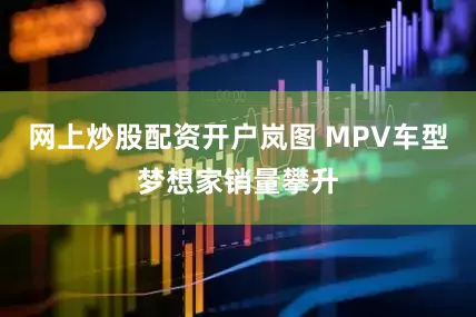 网上炒股配资开户岚图 MPV车型梦想家销量攀升
