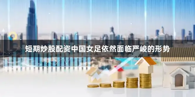 短期炒股配资中国女足依然面临严峻的形势