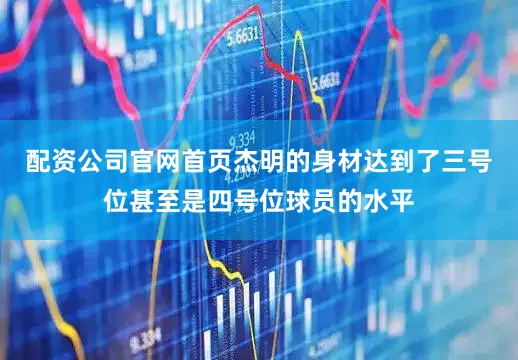 配资公司官网首页杰明的身材达到了三号位甚至是四号位球员的水平