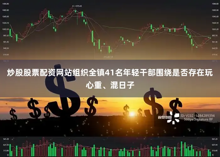炒股股票配资网站组织全镇41名年轻干部围绕是否存在玩心重、混日子
