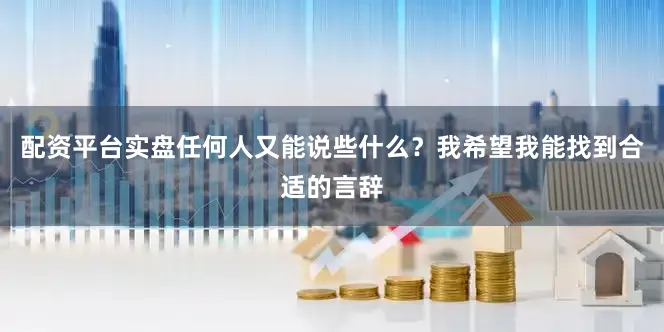 配资平台实盘任何人又能说些什么？我希望我能找到合适的言辞