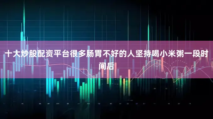 十大炒股配资平台很多肠胃不好的人坚持喝小米粥一段时间后
