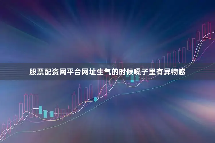 股票配资网平台网址生气的时候嗓子里有异物感