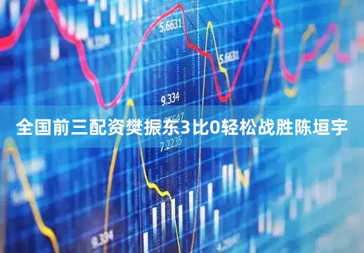 全国前三配资樊振东3比0轻松战胜陈垣宇