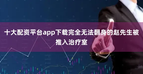 十大配资平台app下载完全无法翻身的赵先生被推入治疗室